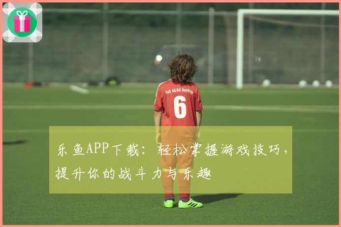 乐鱼APP下载:轻松掌握游戏技巧,提升你的战斗力与乐趣